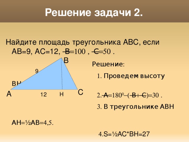 Решение задачи 2. Найдите площадь треугольника АВС, если АВ=9, АС=12,  В=100  ,  С=50  .  Решение:  1. Проведем высоту ВН.  2.  А=180 0 -(  В+  С)=30  .  3. В треугольнике АВН АН= ½ АВ=4,5 .  4. S=½AC*BH=27 В 9  С А Н 12 