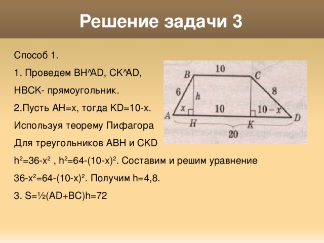 Решение задачи 3 Способ 1. 1. Проведем ВН А D, CK  AD, HBCK- прямоугольник. 2.Пусть AH=x, тогда KD=10-x. Используя теорему Пифагора Для треугольников ABH и CKD h 2 =36-x 2 , h 2 =64-(10-x) 2 . Составим и решим уравнение 36-x 2 =64-(10-x) 2 . Получим h=4,8. 3. S= ½ (AD+BC)h=72 