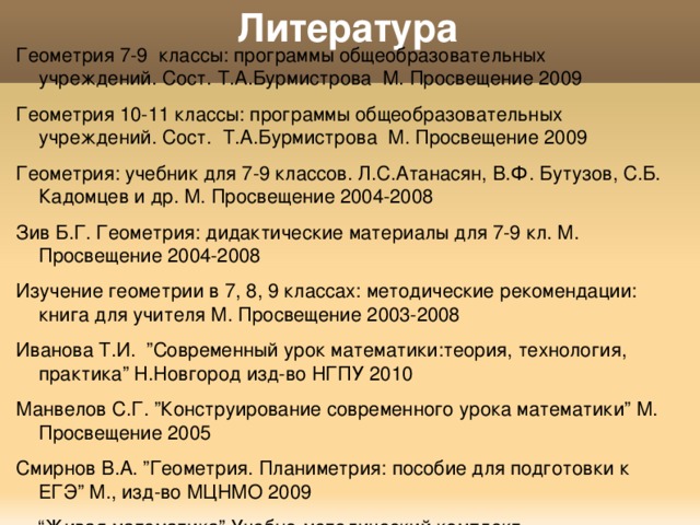 Литература Геометрия 7-9 классы: программы общеобразовательных учреждений. Сост. Т.А.Бурмистрова М. Просвещение 2009 Геометрия 10-11 классы: программы общеобразовательных учреждений. Сост. Т.А.Бурмистрова М. Просвещение 2009 Геометрия: учебник для 7-9 классов. Л.С.Атанасян, В.Ф. Бутузов, С.Б. Кадомцев и др. М. Просвещение 2004-2008 Зив Б.Г. Геометрия: дидактические материалы для 7-9 кл. М. Просвещение 2004-2008 Изучение геометрии в 7, 8, 9 классах: методические рекомендации: книга для учителя М. Просвещение 2003-2008 Иванова Т.И. ”Современный урок математики:теория, технология, практика” Н.Новгород изд-во НГПУ 2010 Манвелов С.Г. ”Конструирование современного урока математики” М. Просвещение 2005 Смирнов В.А. ”Геометрия. Планиметрия: пособие для подготовки к ЕГЭ” М., изд-во МЦНМО 2009 “ Живая математика” Учебно-методический комплект 