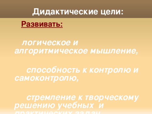 Дидактические цели:  Развивать:   логическое и алгоритмическое мышление,   способность к контролю и самоконтролю,   стремление к творческому решению учебных и практических задач,   умение сравнивать, выявлять, обобщать закономерности. 