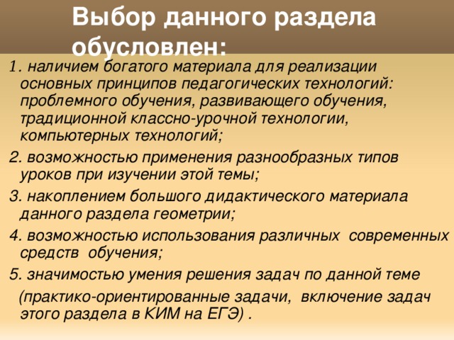 Выбор данного раздела обусловлен:    1.  наличием богатого материала для реализации основных принципов педагогических технологий: проблемного обучения, развивающего обучения, традиционной классно-урочной технологии, компьютерных технологий;  2. возможностью применения разнообразных типов уроков при изучении этой темы;  3. накоплением большого дидактического материала данного раздела геометрии;  4. возможностью использования различных современных средств обучения;  5. значимостью умения решения задач по данной теме  (практико-ориентированные задачи, включение задач этого раздела в КИМ на ЕГЭ) . 