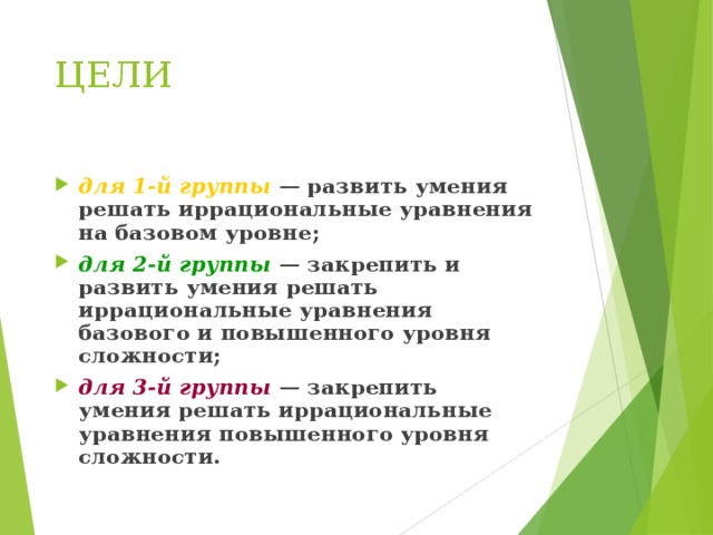 ЦЕЛИ для 1-й группы — развить умения решать иррациональные уравнения на базовом уровне; для 2-й группы — закрепить и развить умения решать иррациональные уравнения базового и повышенного уровня сложности; для 3-й группы — закрепить умения решать иррациональные уравнения повышенного уровня сложности. 