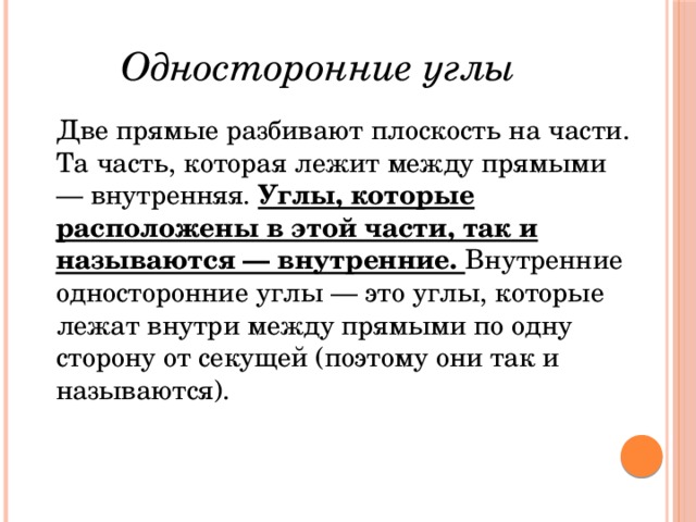 Односторонние углы Две прямые разбивают плоскость на части. Та часть, которая лежит между прямыми — внутренняя. Углы, которые расположены в этой части, так и называются — внутренние. Внутренние односторонние углы — это углы, которые лежат внутри между прямыми по одну сторону от секущей (поэтому они так и называются). 