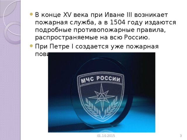 В конце XV века при Иване III возникает пожарная служба, а в 1504 году издаются подробные противопожарные правила, распространяемые на всю Россию. При Петре I создается уже пожарная повинность. 01.10.2015  