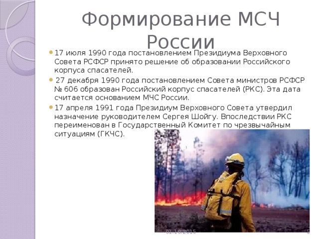 Формирование МСЧ России 17 июля 1990 года постановлением Президиума Верховного Совета РСФСР принято решение об образовании Российского корпуса спасателей.  27 декабря 1990 года постановлением Совета министров РСФСР № 606 образован Российский корпус спасателей (РКС).  Эта дата считается основанием МЧС России. 17 апреля 1991 года Президиум Верховного Совета утвердил назначение руководителем Сергея Шойгу. Впоследствии РКС переименован в Государственный Комитет по чрезвычайным ситуациям (ГКЧС). 01.10.2015  