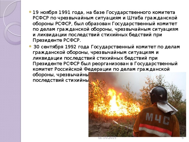 19 ноября 1991 года, на базе Государственного комитета РСФСР по чрезвычайным ситуациям и Штаба гражданской обороны РСФСР, был образован Государственный комитет по делам гражданской обороны, чрезвычайным ситуациям и ликвидации последствий стихийных бедствий при Президенте РСФСР.  30 сентября 1992 года Государственный комитет по делам гражданской обороны, чрезвычайным ситуациям и ликвидации последствий стихийных бедствий при Президенте РСФСР был реорганизован в Государственный комитет Российской Федерации по делам гражданской обороны, чрезвычайным ситуациям и ликвидации последствий стихийных бедствий. 01.10.2015  