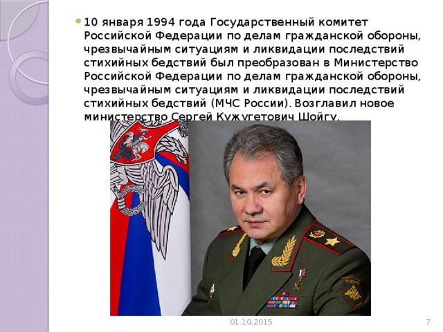 10 января 1994 года Государственный комитет Российской Федерации по делам гражданской обороны, чрезвычайным ситуациям и ликвидации последствий стихийных бедствий был преобразован в Министерство Российской Федерации по делам гражданской обороны, чрезвычайным ситуациям и ликвидации последствий стихийных бедствий (МЧС России).  Возглавил новое министерство Сергей Кужугетович Шойгу. 01.10.2015  