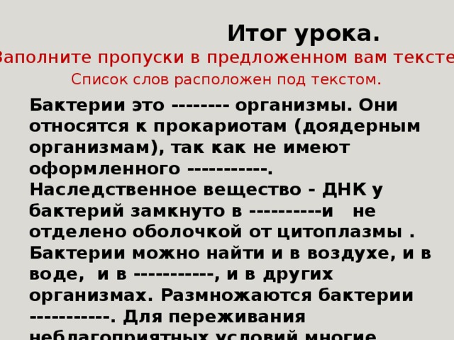    Итог урока. Заполните пропуски в предложенном вам тексте. Список слов расположен под текстом . Бактерии это -------- организмы. Они относятся к прокариотам (доядерным организмам), так как не имеют оформленного -----------. Наследственное вещество - ДНК у бактерий замкнуто в ----------и не отделено оболочкой от цитоплазмы . Бактерии можно найти и в воздухе, и в воде, и в -----------, и в других организмах. Размножаются бактерии -----------. Для переживания неблагоприятных условий многие бактерии образуют--------. Ядро. Одноклеточные. Кольцо. Почва. Споры. Деление. 
