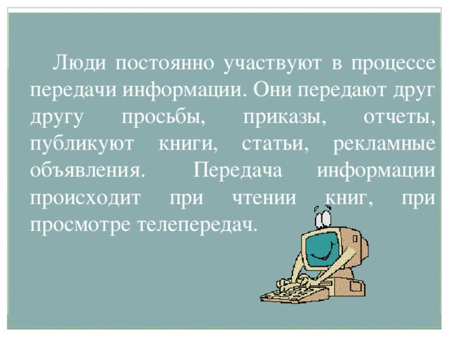   Люди постоянно участвуют в процессе передачи информации. Они передают друг другу просьбы, приказы, отчеты, публикуют книги, статьи, рекламные объявления.  Передача информации происходит при чтении книг, при просмотре телепередач. 