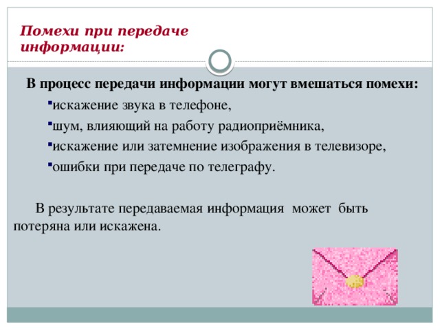 Помехи при передаче  информации:  В процесс передачи информации могут вмешаться помехи: искажение звука в телефоне, шум, влияющий на работу радиоприёмника, искажение или затемнение изображения в телевизоре, ошибки при передаче по телеграфу. искажение звука в телефоне, шум, влияющий на работу радиоприёмника, искажение или затемнение изображения в телевизоре, ошибки при передаче по телеграфу.  В результате передаваемая информация может быть потеряна или искажена. 