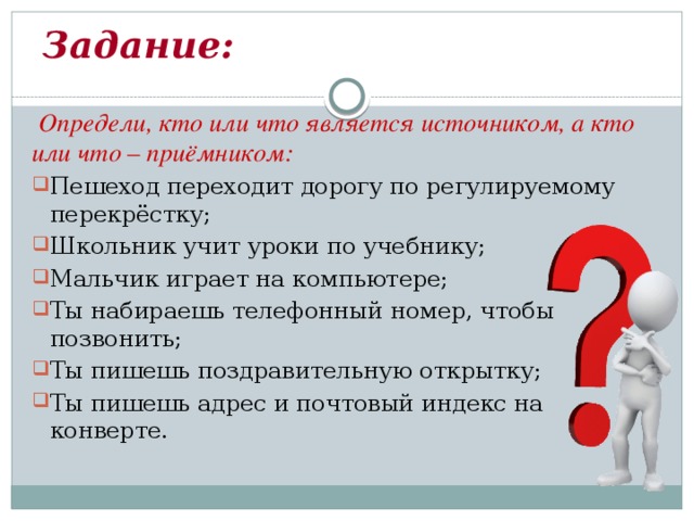  Задание:  Определи, кто или что является источником, а кто или что – приёмником: Пешеход переходит дорогу по регулируемому перекрёстку; Школьник учит уроки по учебнику; Мальчик играет на компьютере; Ты набираешь телефонный номер, чтобы позвонить; Ты пишешь поздравительную открытку; Ты пишешь адрес и почтовый индекс на конверте. 