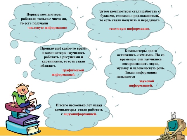 Затем компьютеры стали работать с буквами, словами, предложениями, то есть стали получать и передавать текстовую информацию. Первые компьютеры работали только с числами, то есть получали числовую информацию Прошло ещё какое-то время и компьютеры научились работать с рисунками и картинками, то есть стали обладать графической информацией. Компьютеры долго оставались «немыми». Но со временем они научились воспроизводить звуки, музыку и человеческую речь. Такая информация называется звуковой информацией. И всего несколько лет назад компьютеры стали работать с видеоинформацией. 