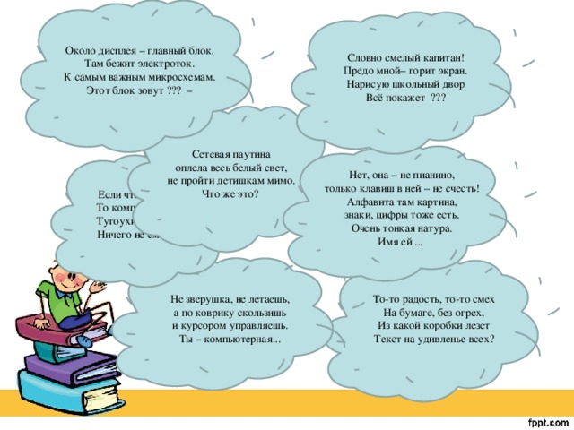 Около дисплея – главный блок. Там бежит электроток. К самым важным микросхемам. Этот блок зовут ??? – Словно смелый капитан! Предо мной– горит экран. Нарисую школьный двор Всё покажет ??? Сетевая паутина оплела весь белый свет, не пройти детишкам мимо. Что же это? Нет, она – не пианино, только клавиш в ней – не счесть! Алфавита там картина, знаки, цифры тоже есть. Очень тонкая натура. Имя ей ... Если что-то отключить, То компьютер замолчит, Тугоухий, как медведь - Ничего не сможет спеть Не зверушка, не летаешь, а по коврику скользишь и курсором управляешь. Ты – компьютерная... То-то радость, то-то смех На бумаге, без огрех, Из какой коробки лезет Текст на удивленье всех? 