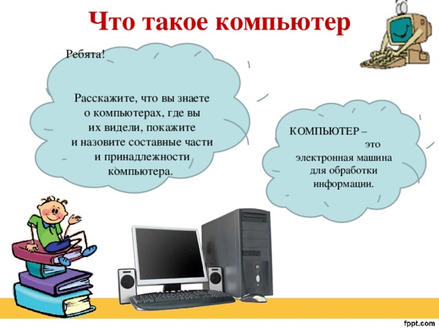 Что такое компьютер   Ребята! Расскажите, что вы знаете о компьютерах, где вы их видели, покажите и назовите составные части и принадлежности компьютера. КОМПЬЮТЕР – это электронная машина для обработки информации. 