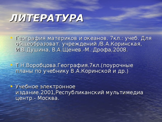 ЛИТЕРАТУРА География материков и океанов. 7кл.: учеб. Для общеобразоват. учреждений /В.А.Коринская, И.В.Душина, В.А.Щенев.-М.:Дрофа,2008.  Т.Н.Воробцова.География.7кл.(поурочные планы по учебнику В.А.Коринской и др.)  Учебное электронное издание.2001,Республиканский мультимедиа центр.- Москва. 