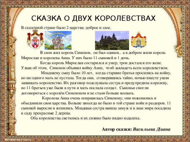 СКАЗКА О ДВУХ КОРОЛЕВСТВАХ В сказочной стране было 2 царства: доброе и злое. В злом жил король Сименон, он был одинок, а в добром жили король Мирослав и королева Анна. У них было 11 сыновей и 1 дочь. Когда король Мирослав состарился и умер, трон достался его жене. Узнав об этом, Сименон объявил войну Анне, чтоб завладеть всем королевством. Младшему сыну было 10 лет, когда старшие братья просились на войну, но ни одного мать не пустила. Тогда они, сговорившись тайно, ночью вместе ушли защищать королевство. Их разговор подслушала сестра и предупредила королеву, но 11 братьев уже были в пути и мать послала солдат. Сыновья смогли договориться с королём Сименоном и не стали больше воевать. Королева Анна очень понравилась Сименону; они поженились и объединили свои царства. Больше никогда не было в той стране войн и раздоров. 11 сыновей выросли и женились. Младшая сестра вышла замуж и в знак мира посадила в саду прекрасные 2 дерева. Оба королевства светились и их сияние было видно издалека. Автор сказки: Васильева Диана 