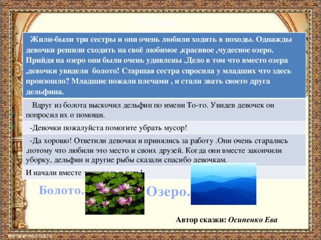 Озеро. Жили-были три сестры и они очень любили ходить в походы. Однажды девочки решили сходить на своё любимое ,красивое ,чудесное озеро. Прийдя на озеро они были очень удивлены .Дело в том что вместо озера ,девочки увидели болото! Старшая сестра спросила у младших что здесь произошло? Младшие пожали плечами , и стали звать своего друга дельфина. Вдруг из болота выскочил дельфин по имени То-то. Увидев девочек он попросил их о помощи. -Девочки пожалуйста помогите убрать мусор! -Да хорошо! Ответили девочки и принялись за работу .Они очень старались ,потому что любили это место и своих друзей. Когда они вместе закончили уборку, дельфин и другие рыбы сказали спасибо девочкам. И начали вместе танцевать и петь! Болото. Озеро. Автор сказки: Осипенко Ева 