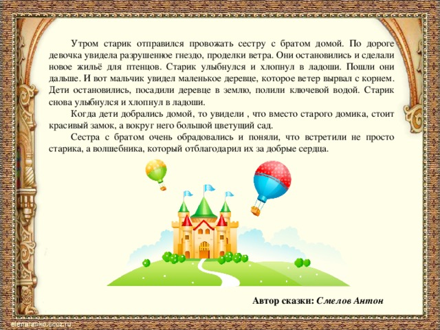  Утром старик отправился провожать сестру с братом домой. По дороге девочка увидела разрушенное гнездо, проделки ветра. Они остановились и сделали новое жильё для птенцов. Старик улыбнулся и хлопнул в ладоши. Пошли они дальше. И вот мальчик увидел маленькое деревце, которое ветер вырвал с корнем. Дети остановились, посадили деревце в землю, полили ключевой водой. Старик снова улыбнулся и хлопнул в ладоши.  Когда дети добрались домой, то увидели , что вместо старого домика, стоит красивый замок, а вокруг него большой цветущий сад.  Сестра с братом очень обрадовались и поняли, что встретили не просто старика, а волшебника, который отблагодарил их за добрые сердца.  Автор сказки: Смелов Антон 