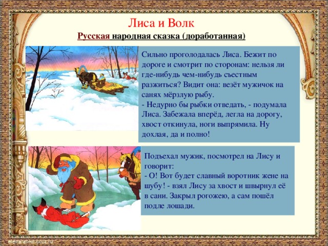 Лиса и Волк Русская народная сказка (доработанная) Сильно проголодалась Лиса. Бежит по дороге и смотрит по сторонам: нельзя ли где-нибудь чем-нибудь съестным разжиться? Видит она: везёт мужичок на санях мёрзлую рыбу. - Недурно бы рыбки отведать, - подумала Лиса. Забежала вперёд, легла на дорогу, хвост откинула, ноги выпрямила. Ну дохлая, да и полно! Подъехал мужик, посмотрел на Лису и говорит: - О! Вот будет славный воротник жене на шубу! - взял Лису за хвост и швырнул её в сани. Закрыл рогожею, а сам пошёл подле лошади. 