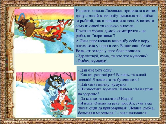 Недолго лежала Лисонька, проделала в санях дыру и давай в неё рыбу выкидывать: рыбка за рыбкой, так и повыкидала всю. А потом и сама из саней тихонечко вылезла. Приехал мужик домой, осмотрелся - ни рыбы, ни 