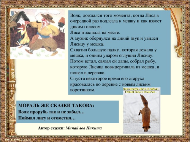 Волк, дождался того момента, когда Лиса в очередной раз подлезла к мешку и как взвоет диким голосом. Лиса и застыла на месте. А мужик обернулся на дикий звук и увидел Лисицу у мешка. Схватил большую палку, которая лежала у мешка, и одним ударом оглушил Лисицу. Потом встал, связал ей лапы, собрал рыбу, которую Лисица повыдергивала из мешка, и пошел в деревню. Спустя некоторое время его старуха красовалась по деревне с новым лисьим воротником. МОРАЛЬ ЖЕ СКАЗКИ ТАКОВА: Волк прорубь так и не забыл… Поймал лису и отомстил… Автор сказки: Минайлов Никита 