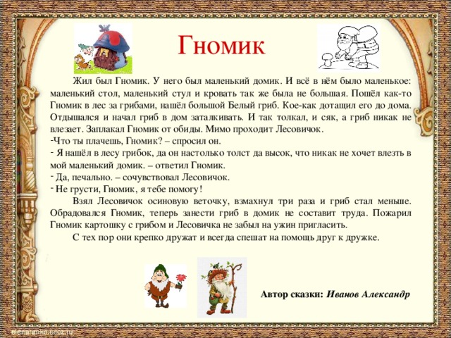 Гномик  Жил был Гномик. У него был маленький домик. И всё в нём было маленькое: маленький стол, маленький стул и кровать так же была не большая. Пошёл как-то Гномик в лес за грибами, нашёл большой Белый гриб. Кое-как дотащил его до дома. Отдышался и начал гриб в дом заталкивать. И так толкал, и сяк, а гриб никак не влезает. Заплакал Гномик от обиды. Мимо проходит Лесовичок. Что ты плачешь, Гномик? – спросил он.  Я нашёл в лесу грибок, да он настолько толст да высок, что никак не хочет влезть в мой маленький домик. – ответил Гномик.  Да, печально. – сочувствовал Лесовичок.  Не грусти, Гномик, я тебе помогу!  Взял Лесовичок осиновую веточку, взмахнул три раза и гриб стал меньше. Обрадовался Гномик, теперь занести гриб в домик не составит труда. Пожарил Гномик картошку с грибом и Лесовичка не забыл на ужин пригласить.  С тех пор они крепко дружат и всегда спешат на помощь друг к дружке. Автор сказки: Иванов Александр 