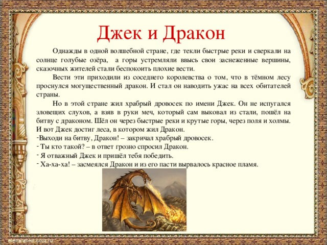 Джек и Дракон  Однажды в одной волшебной стране, где текли быстрые реки и сверкали на солнце голубые озёра, а горы устремляли ввысь свои заснеженные вершины, сказочных жителей стали беспокоить плохие вести.  Вести эти приходили из соседнего королевства о том, что в тёмном лесу проснулся могущественный дракон. И стал он наводить ужас на всех обитателей страны.  Но в этой стране жил храбрый дровосек по имени Джек. Он не испугался зловещих слухов, а взяв в руки меч, который сам выковал из стали, пошёл на битву с драконом. Шёл он через быстрые реки и крутые горы, через поля и холмы. И вот Джек достиг леса, в котором жил Дракон. Выходи на битву, Дракон! – закричал храбрый дровосек.  Ты кто такой? – в ответ грозно спросил Дракон.  Я отважный Джек и пришёл тебя победить.  Ха-ха-ха! – засмеялся Дракон и из его пасти вырвалось красное пламя. 