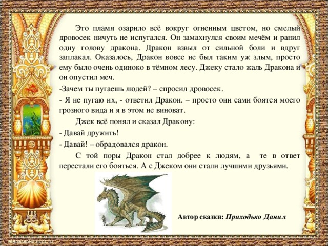   Это пламя озарило всё вокруг огненным цветом, но смелый дровосек ничуть не испугался. Он замахнулся своим мечём и ранил одну голову дракона. Дракон взвыл от сильной боли и вдруг заплакал. Оказалось, Дракон вовсе не был таким уж злым, просто ему было очень одиноко в тёмном лесу. Джеку стало жаль Дракона и он опустил меч.  -Зачем ты пугаешь людей? – спросил дровосек.  - Я не пугаю их, - ответил Дракон. – просто они сами боятся моего грозного вида и я в этом не виноват.   Джек всё понял и сказал Дракону:  - Давай дружить!  - Давай! – обрадовался дракон.   С той поры Дракон стал добрее к людям, а те в ответ перестали его бояться. А с Джеком они стали лучшими друзьями. Автор сказки: Приходько Данил 