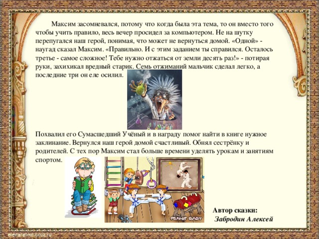  Максим засомневался, потому что когда была эта тема, то он вместо того чтобы учить правило, весь вечер просидел за компьютером. Не на шутку перепугался наш герой, понимая, что может не вернуться домой. «Одной» - наугад сказал Максим. «Правильно. И с этим заданием ты справился. Осталось третье - самое сложное! Тебе нужно отжаться от земли десять раз!» - потирая руки, захихикал вредный старик. Семь отжиманий мальчик сделал легко, а последние три он еле осилил. Похвалил его Сумасшедший Учёный и в награду помог найти в книге нужное заклинание. Вернулся наш герой домой счастливый. Обнял сестрёнку и родителей. С тех пор Максим стал больше времени уделять урокам и занятиям спортом.  Автор сказки:  Забродин Алексей 