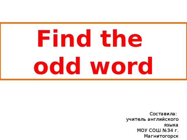 Find the odd word Составила: учитель английского языка МОУ СОШ №34 г. Магнитогорск Верховцева Дина Павловна 