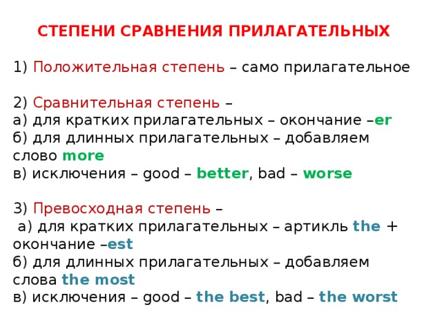 СТЕПЕНИ СРАВНЕНИЯ ПРИЛАГАТЕЛЬНЫХ 1) Положительная степень – само прилагательное 2) Сравнительная степень – а) для кратких прилагательных – окончание – er б) для длинных прилагательных – добавляем слово more в) исключения – good – better , bad – worse 3) Превосходная степень –  а) для кратких прилагательных – артикль the + окончание – est б) для длинных прилагательных – добавляем слова the  most в) исключения – good – the  best , bad – the  worst 