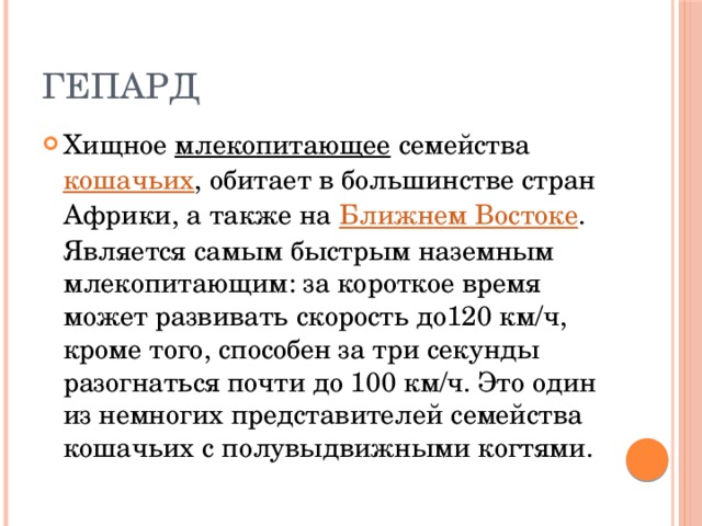 Гепард Хищное  млекопитающее  семейства   кошачьих , обитает в большинстве стран Африки, а также на  Ближнем Востоке . Является самым быстрым наземным млекопитающим: за короткое время может развивать скорость до120 км/ч, кроме того, способен за три секунды разогнаться почти до 100 км/ч. Это один из немногих представителей семейства кошачьих с полувыдвижными когтями. 