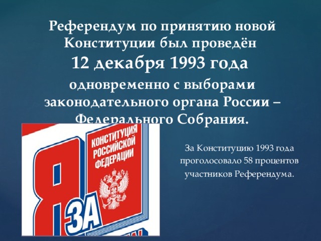 Референдум по принятию новой Конституции был проведён  12 декабря 1993 года одновременно с выборами законодательного органа России – Федерального Собрания.  За Конституцию 1993 года  проголосовало 58 процентов  участников Референдума .  