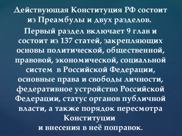 Действующая Конституция РФ состоит из Преамбулы и двух разделов. Первый раздел включает 9 глав и состоит из 137 статей, закрепляющих основы политической, общественной, правовой, экономической, социальной систем в Российской Федерации, основные права и свободы личности, федеративное устройство Российской Федерации, статус органов публичной власти, а также порядок пересмотра Конституции  и внесения в неё поправок . 