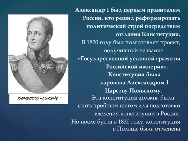  Александр I был первым правителем России, кто решил реформировать политический строй посредством создания Конституции.  В 1820 году был подготовлен проект,  получивший название «Государственной уставной грамоты  Российской империи» .  Конституция была  дарована Александром I  Царству Польскому .  Эта конституция должна была стать пробным шагом для подготовки введения конституции в России. Но после бунта в 1830 году, конституция  в Польше была отменена. 