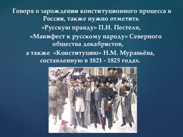        Говоря о зарождении конституционного процесса в России, также нужно отметить  «Русскую правду» П.И. Пестеля,  «Манифест к русскому народу» Северного общества декабристов, а также «Конституцию» Н.М. Муравьёва, составленную в 1821 - 1825 годах.             