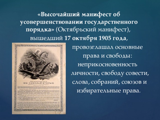 «Высочайший манифест об усовершенствовании государственного порядка» (Октябрьский манифест), вышедший 17 октября 1905 года ,  провозглашал основные  права и свободы:  неприкосновенность  личности, свободу совести,  слова, собраний, союзов и  избирательные права. 