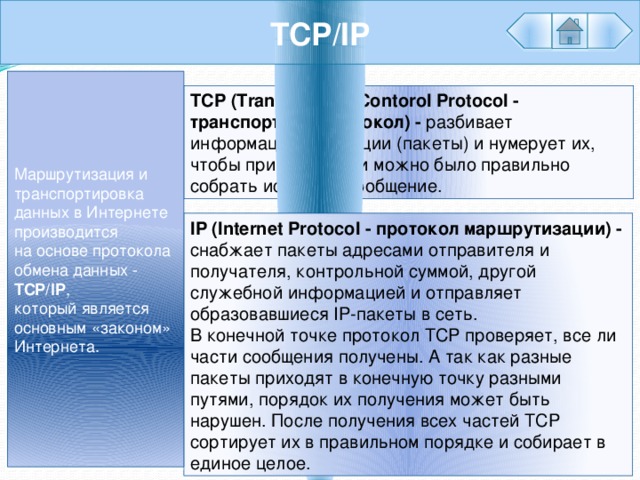 TCP/IP Маршрутизация и транспортировка данных в Интернете производится на основе протокола обмена данных - TCP/IP , который является основным «законом» Интернета. TCP (Transmission Contorol Protocol - транспортный протокол) - разбивает информацию на порции (пакеты) и нумерует их, чтобы при получении можно было правильно собрать исходное сообщение. IP (Internet Protocol - протокол маршрутизации) - снабжает пакеты адресами отправителя и получателя, контрольной суммой, другой служебной информацией и отправляет образовавшиеся IP-пакеты в сеть. В конечной точке протокол TCP проверяет, все ли части сообщения получены. А так как разные пакеты приходят в конечную точку разными путями, порядок их получения может быть нарушен. После получения всех частей TCP сортирует их в правильном порядке и собирает в единое целое. 
