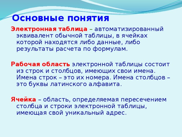  Основные понятия Электронная таблица  – автоматизированный эквивалент обычной таблицы, в ячейках которой находятся либо данные, либо результаты расчета по формулам. Рабочая область  электронной таблицы состоит из строк и столбцов, имеющих свои имена. Имена строк – это их номера. Имена столбцов – это буквы латинского алфавита. Ячейка  – область, определяемая пересечением столбца и строки электронной таблицы, имеющая свой уникальный адрес. 