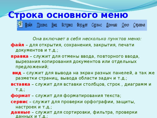 Строка основного меню  Она включает в себя несколько пунктов меню: файл  – для открытия, сохранения, закрытия, печати документов и т.д.; правка – служит для отмены ввода, повторного ввода, вырезания копирования документов или отдельных предложений;  вид  – служит для вывода на экран разных панелей, а так же разметки страниц, вывода области задач и т.д.; вставка  – служит для вставки столбцов, строк , диаграмм и т.д.; формат – служит для форматирования текста; сервис – служит для проверки орфографии, защиты, настроек и т.д.; данные  – служит для сортировки, фильтра, проверки данных и т.д.; окно – служит для работы с окном; справка для показа справки о документе или самой программе. 