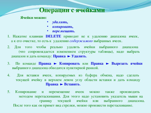 Операции с ячейками Ячейки можно:  удалять,  копировать,  перемещать.  удалять,  копировать,  перемещать.  удалять,  копировать,  перемещать.  удалять,  копировать,  перемещать.  удалять,  копировать,  перемещать. 1. Нажатие клавиши DELETE приводит не к удалению диапазона ячеек,  а к его очистке, то есть к удалению содержимого  выбранных ячеек . 2. Для того чтобы реально удалить ячейки выбранного диапазона  (что сопровождается изменением структуры таблицы), надо выбрать  диапазон и дать команду: Правка ► Удалить . 3. По команде Правка ► Копировать  или Правка ► Вырезать ячейки  выбранного диапазона обводятся пунктирной рамкой. 4. Для вставки ячеек, копируемых из буфера обмена, надо сделать  текущей ячейку в верхнем левом углу области вставки и дать команду   Правка ► Вставить . 5. Копирование и перемещение ячеек можно также производить  методом перетаскивания. Для этого надо установить указатель мыши на  границу текущей ячейки или выбранного диапазона.  После того как он примет вид стрелки, можно произвести перетаскивание. 