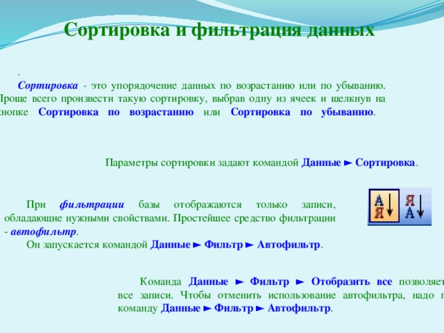 Сортировка и фильтрация данных .  Сортировка - это упорядочение данных по возрастанию или по убыванию. Проще всего произвести такую сортировку, выбрав одну из ячеек и щелкнув на кнопке Сортировка по возрастанию или Сортировка по убыванию .    Параметры сортировки задают командой Данные ► Сортировка . При фильтрации  базы отображаются только записи, обладающие нужными свойствами. Простейшее средство фильтрации - автофильтр . Он запускается командой Данные ► Фильтр ►  Автофильтр .  Команда Данные ► Фильтр ► Отобразить все  позволяет отобразить  все записи. Чтобы отменить использование автофильтра, надо повторно дать команду Данные ► Фильтр ► Автофильтр . 