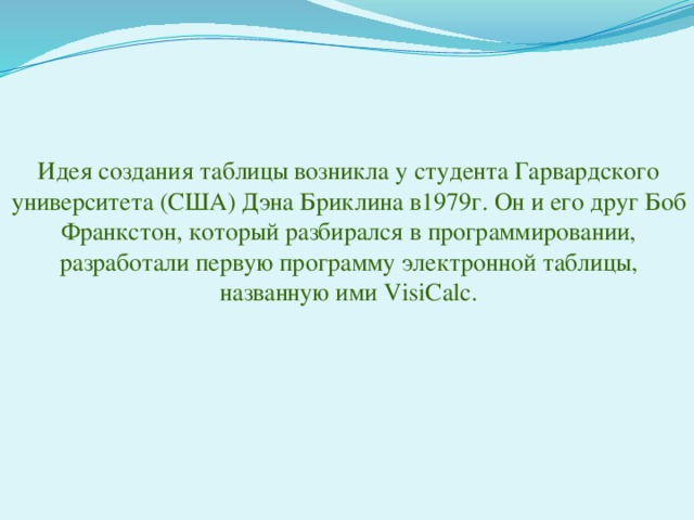 Идея создания таблицы возникла у студента Гарвардского университета (США) Дэна Бриклина в1979г. Он и его друг Боб Франкстон, который разбирался в программировании, разработали первую программу электронной таблицы, названную ими VisiCalc. 