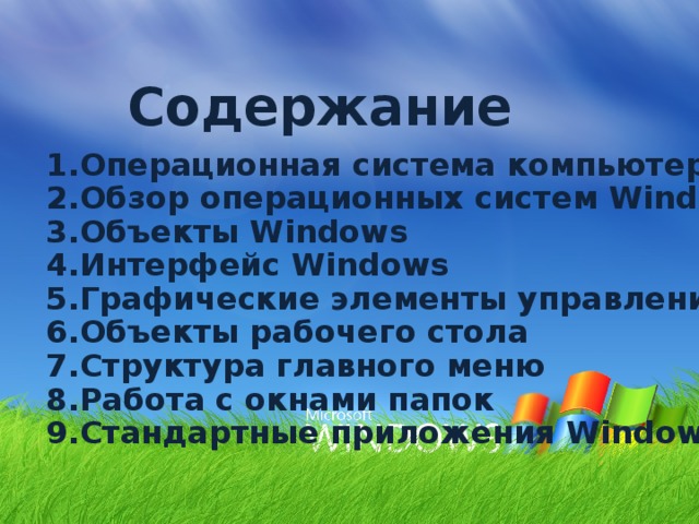 Содержание   1.Операционная система компьютера 2.Обзор операционных систем Windows 3.Объекты Windows 4.Интерфейс Windows 5.Графические элементы управления 6.Объекты рабочего стола 7.Структура главного меню 8.Работа с окнами папок 9.Стандартные приложения Windows  