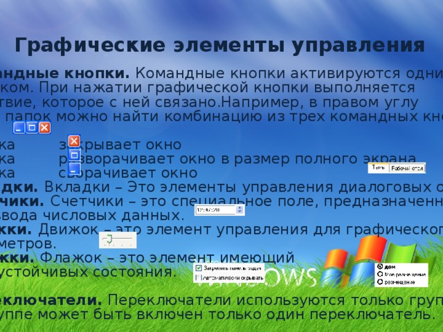 Графические элементы управления Командные кнопки. Командные кнопки активируются одним щелчком. При нажатии графической кнопки выполняется действие, которое с ней связано.Например, в правом углу  окон папок можно найти комбинацию из трех командных кнопок. Кнопка закрывает окно Кнопка разворачивает окно в размер полного экрана Кнопка сворачивает окно Вкладки. Вкладки – Это элементы управления диалоговых окон. Счетчики. Счетчики – это специальное поле, предназначенное для ввода числовых данных. Движки. Движок – это элемент управления для графического ввода параметров. Флажки. Флажок – это элемент имеющий  два устойчивых состояния. Переключатели. Переключатели используются только группами.  В группе может быть включен только один переключатель. 