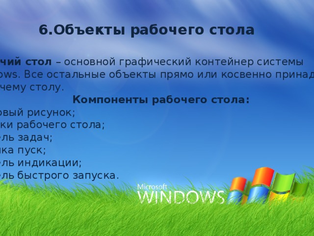 6.Объекты рабочего стола Рабочий стол – основной графический контейнер системы Windows. Все остальные объекты прямо или косвенно принадлежат  рабочему столу. Компоненты рабочего стола: Фоновый рисунок; Значки рабочего стола; Панель задач; Кнопка пуск; Панель индикации; Панель быстрого запуска. 
