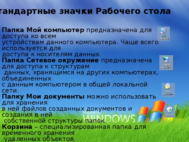 Стандартные значки Рабочего стола Папка Мой компьютер предназначена для доступа ко всем устройствам данного компьютера. Чаще всего используется для доступа к носителям данных. Папка Сетевое окружение предназначена для доступа к структурам  данных, хранящимся на других компьютерах, объединенных с данным компьютером в общей локальной сети. Папку Мои документы можно использовать для хранения в ней файлов созданных документов и создания в ней  собственной структуры папок. Корзина – специализированная папка для временного хранения  удаленных объектов. 