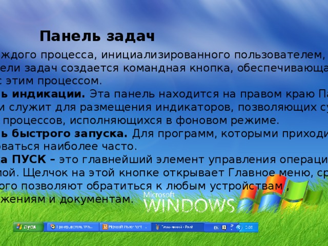 Панель задач Для каждого процесса, инициализированного пользователем, на панели задач создается командная кнопка, обеспечивающая связь с этим процессом. Панель индикации. Эта панель находится на правом краю Панели задач и служит для размещения индикаторов, позволяющих судить о ходе процессов, исполняющихся в фоновом режиме. Панель быстрого запуска. Для программ, которыми приходится пользоваться наиболее часто. Кнопка ПУСК – это главнейший элемент управления операционной системой. Щелчок на этой кнопке открывает Главное меню, средства  которого позволяют обратиться к любым устройствам ,  приложениям и документам. 