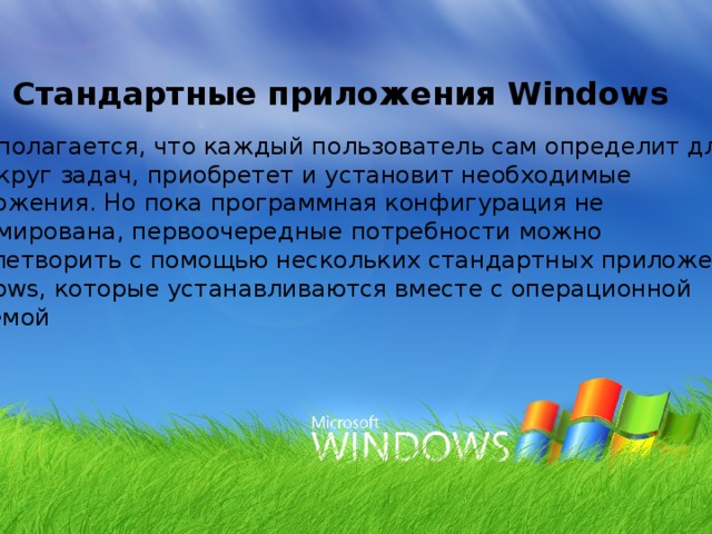 9. Стандартные приложения Windows Предполагается, что каждый пользователь сам определит для себя круг задач, приобретет и установит необходимые приложения. Но пока программная конфигурация не сформирована, первоочередные потребности можно удовлетворить с помощью нескольких стандартных приложений Windows, которые устанавливаются вместе с операционной системой 