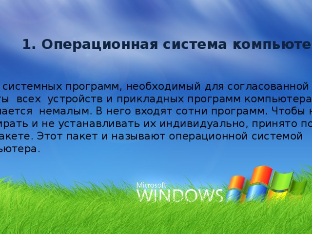 1. Операционная система компьютера Пакет системных программ, необходимый для согласованной  работы всех устройств и прикладных программ компьютера,  получается немалым. В него входят сотни программ. Чтобы не  подбирать и не устанавливать их индивидуально, принято поставлять их в пакете. Этот пакет и называют операционной системой  компьютера. 